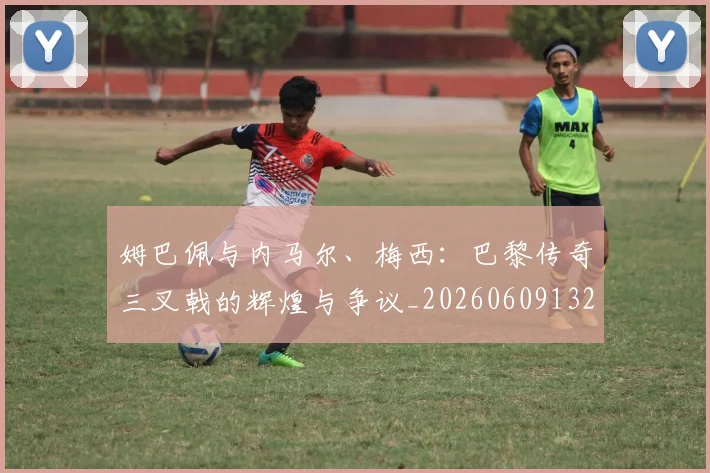姆巴佩与内马尔、梅西:巴黎传奇三叉戟的辉煌与争议_20260609132721