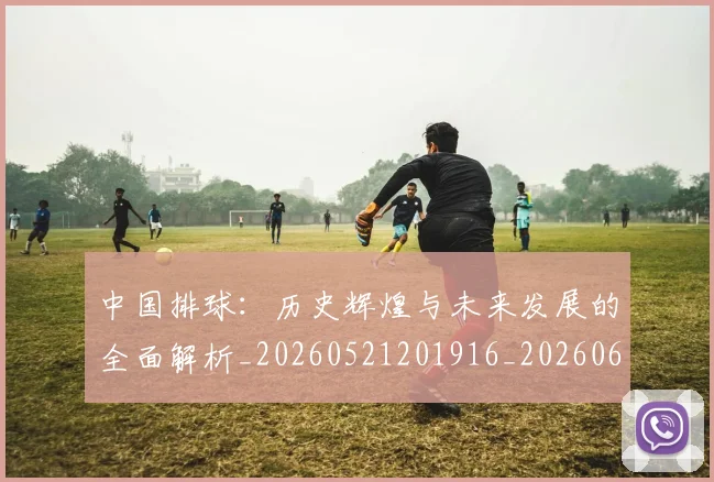 中国排球：历史辉煌与未来发展的全面解析_20260521201916_20260607160636