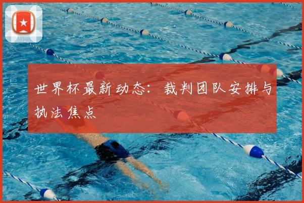 世界杯最新动态:裁判团队安排与执法焦点