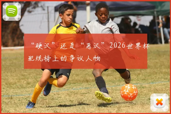 “硬汉”还是“恶汉”2026世界杯犯规榜上的争议人物