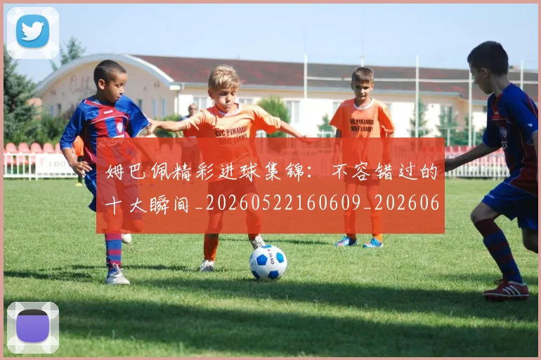 姆巴佩精彩进球集锦:不容错过的十大瞬间_20260522160609_20260609132829