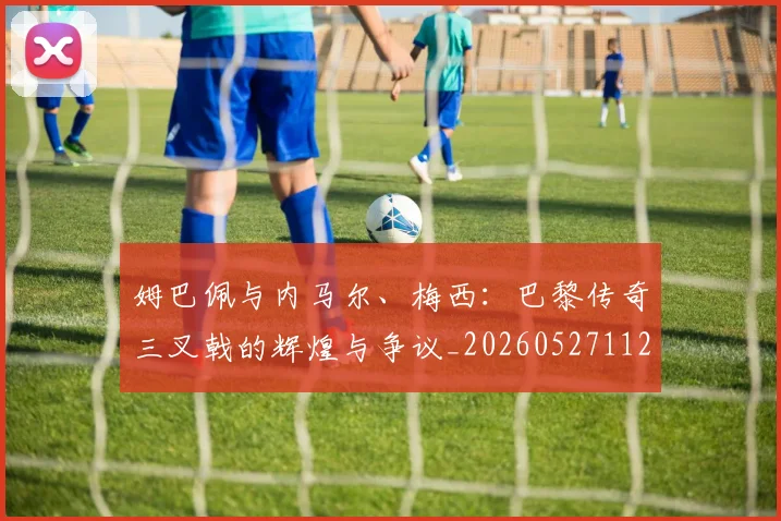 姆巴佩与内马尔、梅西：巴黎传奇三叉戟的辉煌与争议_20260527112120