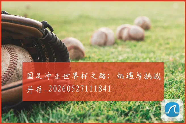国足冲击世界杯之路：机遇与挑战并存_20260527111841