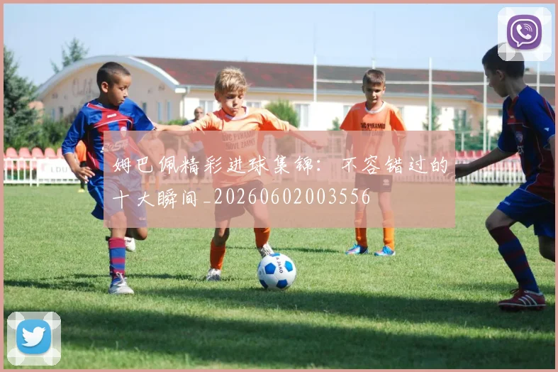 姆巴佩精彩进球集锦：不容错过的十大瞬间_20260602003556