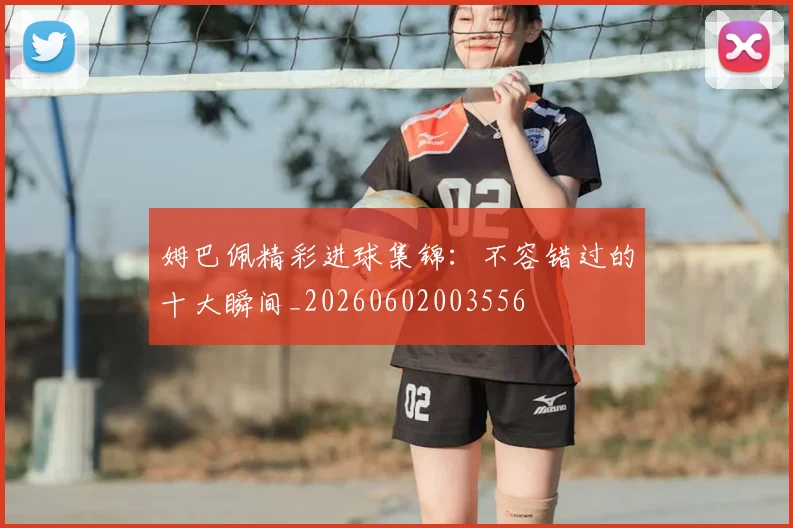 姆巴佩精彩进球集锦：不容错过的十大瞬间_20260602003556