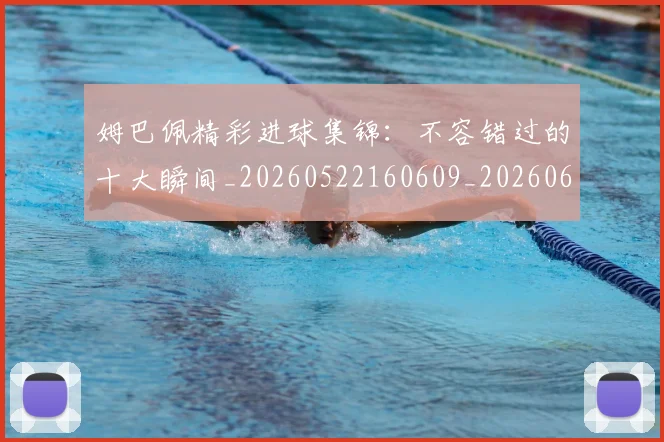 姆巴佩精彩进球集锦：不容错过的十大瞬间_20260522160609_20260609132829